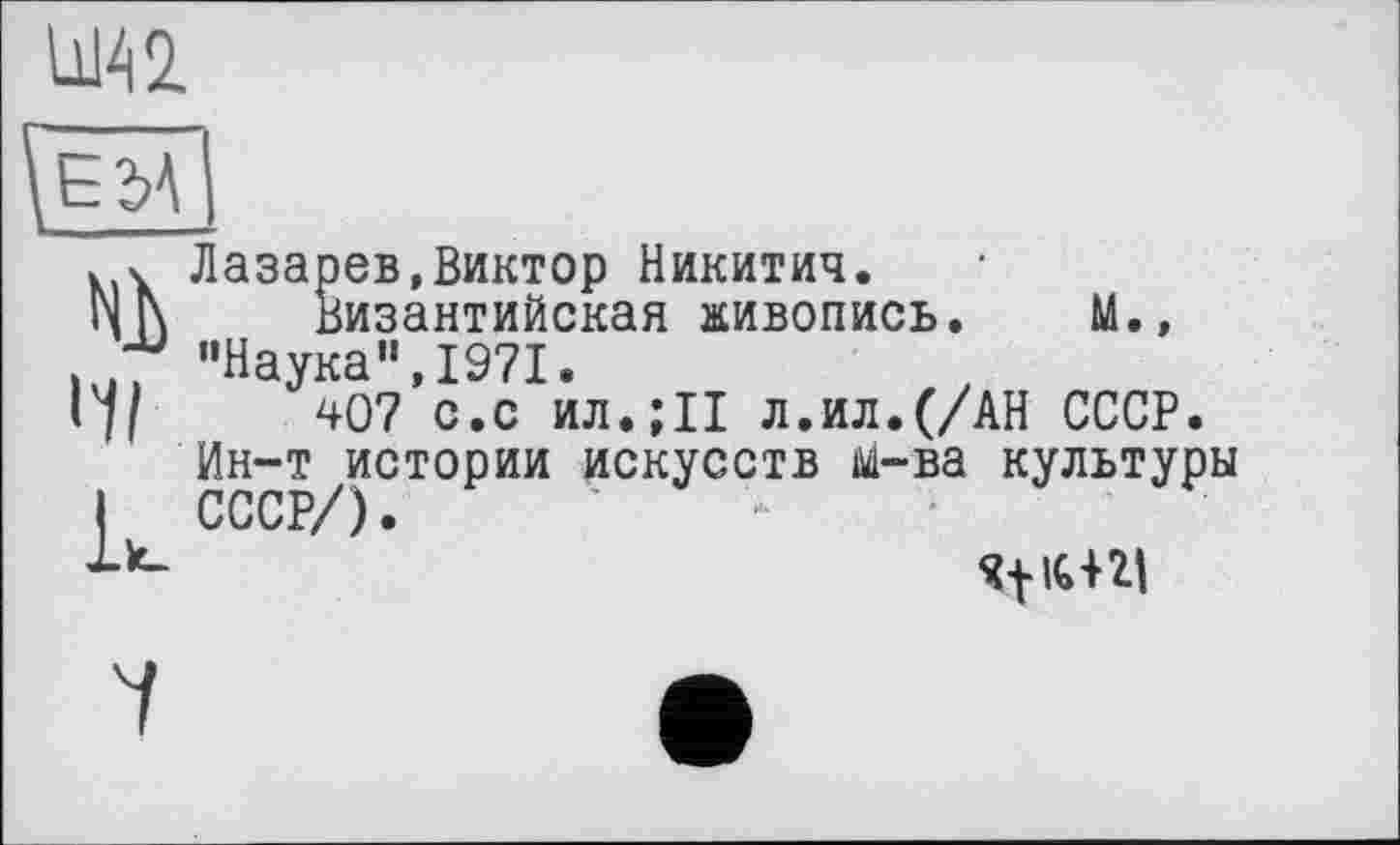 ﻿
Ni
Лазарев,Виктор Никитич.
Византийская живопись. М., "Наука",1971.
407 с.с ил.;11 л.ил.(/АН СССР.
Ин-т истории искусств м-ва культуры
1*- } +